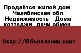 Продаётся жилой дом - Челябинская обл. Недвижимость » Дома, коттеджи, дачи обмен   